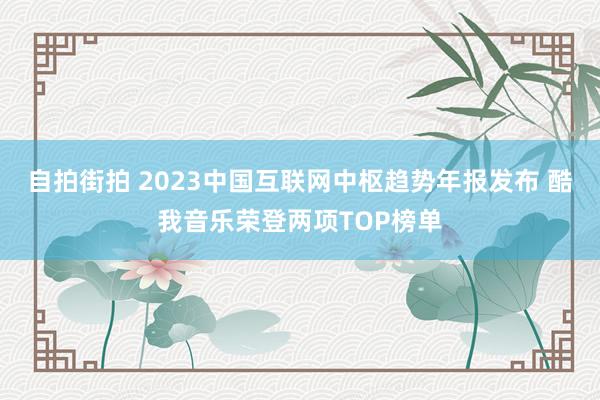 自拍街拍 2023中国互联网中枢趋势年报发布 酷我音乐荣登两项TOP榜单