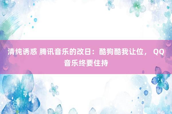 清纯诱惑 腾讯音乐的改日：酷狗酷我让位， QQ音乐终要住持