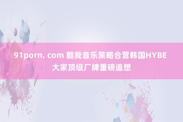 91porn. com 酷我音乐策略合营韩国HYBE 大家顶级厂牌重磅追想