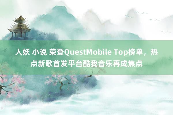 人妖 小说 荣登QuestMobile Top榜单，热点新歌首发平台酷我音乐再成焦点