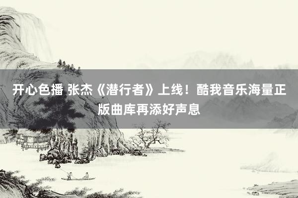 开心色播 张杰《潜行者》上线！酷我音乐海量正版曲库再添好声息