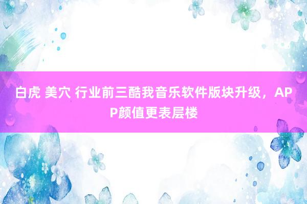 白虎 美穴 行业前三酷我音乐软件版块升级，APP颜值更表层楼