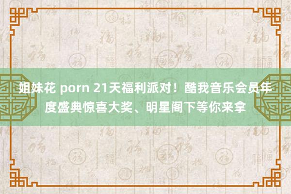 姐妹花 porn 21天福利派对！酷我音乐会员年度盛典惊喜大奖、明星阁下等你来拿