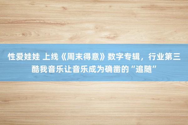 性爱娃娃 上线《周末得意》数字专辑，行业第三酷我音乐让音乐成为确凿的“追随”