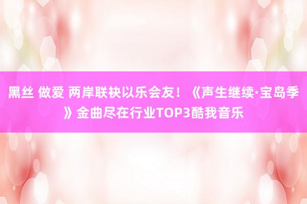 黑丝 做爱 两岸联袂以乐会友！《声生继续·宝岛季》金曲尽在行业TOP3酷我音乐