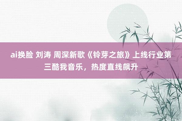 ai换脸 刘涛 周深新歌《铃芽之旅》上线行业第三酷我音乐，热度直线飙升