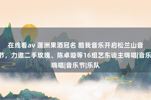 在线看av 莲洲果酒冠名 酷我音乐开启松兰山音乐狂欢节，力邀二手玫瑰、陈卓璇等16组艺东谈主嗨唱|音乐节|乐队