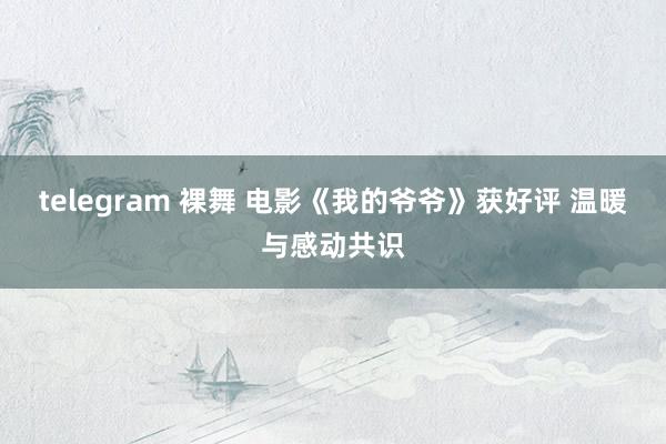 telegram 裸舞 电影《我的爷爷》获好评 温暖与感动共识