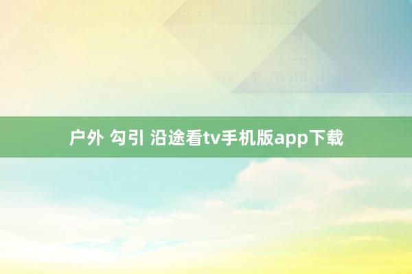 户外 勾引 沿途看tv手机版app下载