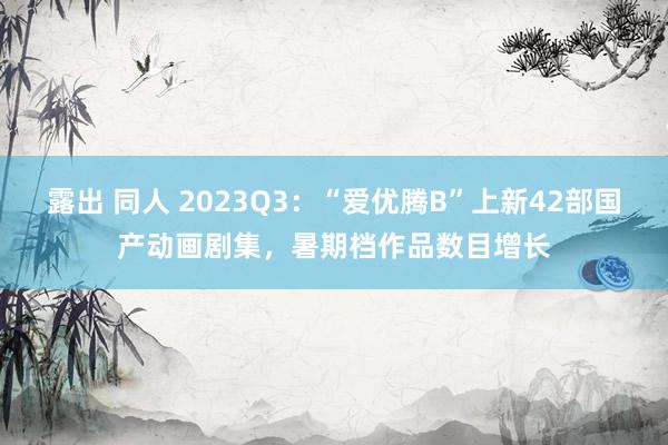 露出 同人 2023Q3：“爱优腾B”上新42部国产动画剧集，暑期档作品数目增长