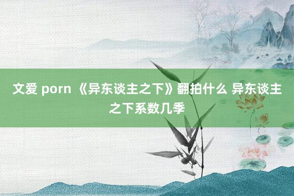 文爱 porn 《异东谈主之下》翻拍什么 异东谈主之下系数几季