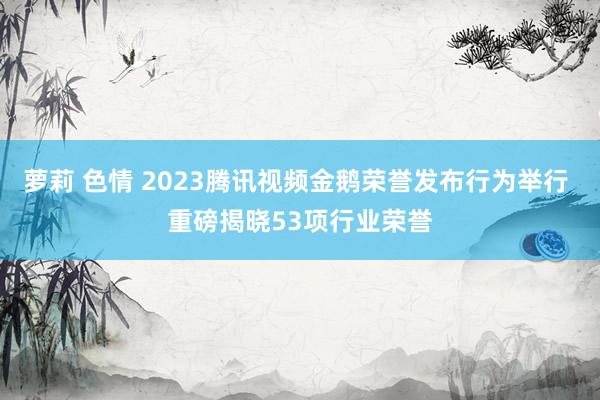 萝莉 色情 2023腾讯视频金鹅荣誉发布行为举行 重磅揭晓53项行业荣誉