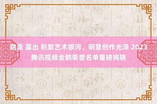 跳蛋 露出 积聚艺术银河、明慧创作光泽 2023腾讯视频金鹅荣誉名单重磅揭晓