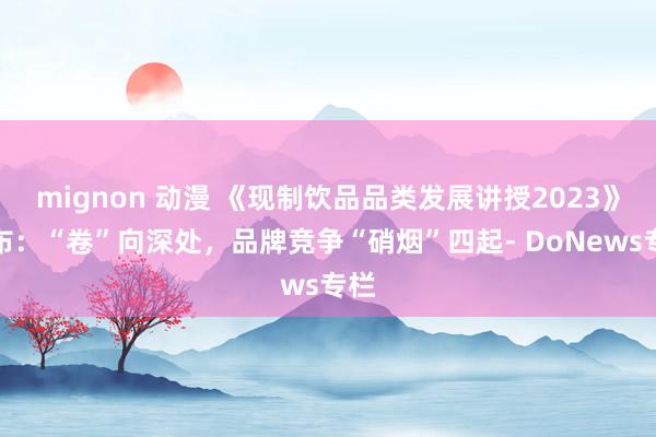 mignon 动漫 《现制饮品品类发展讲授2023》发布：“卷”向深处，品牌竞争“硝烟”四起- DoNews专栏