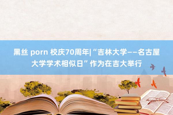 黑丝 porn 校庆70周年|“吉林大学——名古屋大学学术相似日”作为在吉大举行