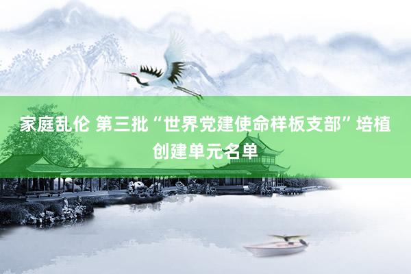 家庭乱伦 第三批“世界党建使命样板支部”培植创建单元名单