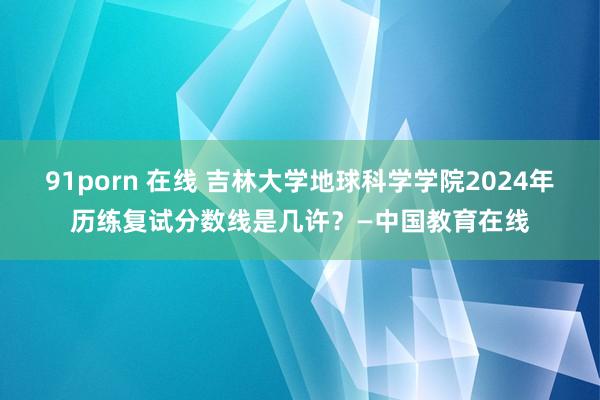 91porn 在线 吉林大学地球科学学院2024年历练复试分数线是几许？—中国教育在线