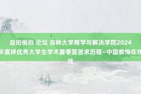 自拍偷拍 论坛 吉林大学商学与解决学院2024年寰球优秀大学生学术夏季营苦求历程—中国教悔在线