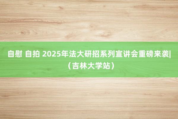 自慰 自拍 2025年法大研招系列宣讲会重磅来袭|（吉林大学站）