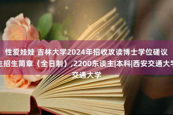 性爱娃娃 吉林大学2024年招收攻读博士学位磋议生招生简章（全日制）,2200东谈主|本科|西安交通大学